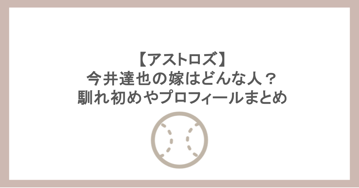 【アストロズ】今井達也の嫁はどんな人？馴れ初めやプロフィールまとめ